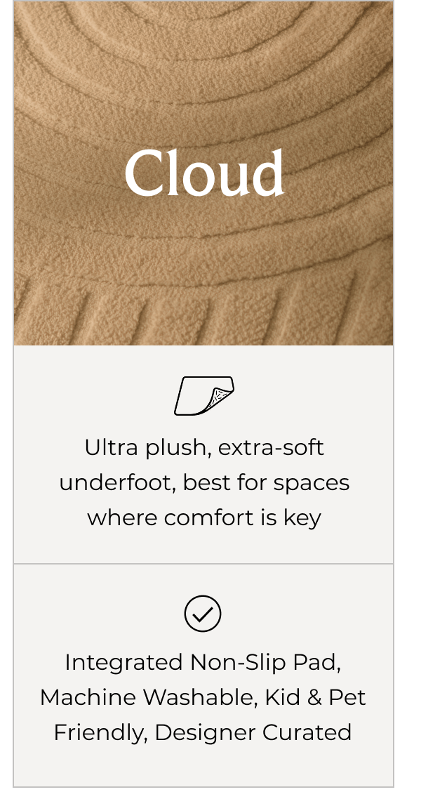 Cloud - Ultra plush, extra-soft underfoot, best for spaces where comfort is key