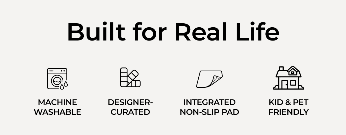 Built for Real Life. Machine Washable. Designer-Curated. Integrated Non-Slip Pad. Kid & Pet Friendly.
