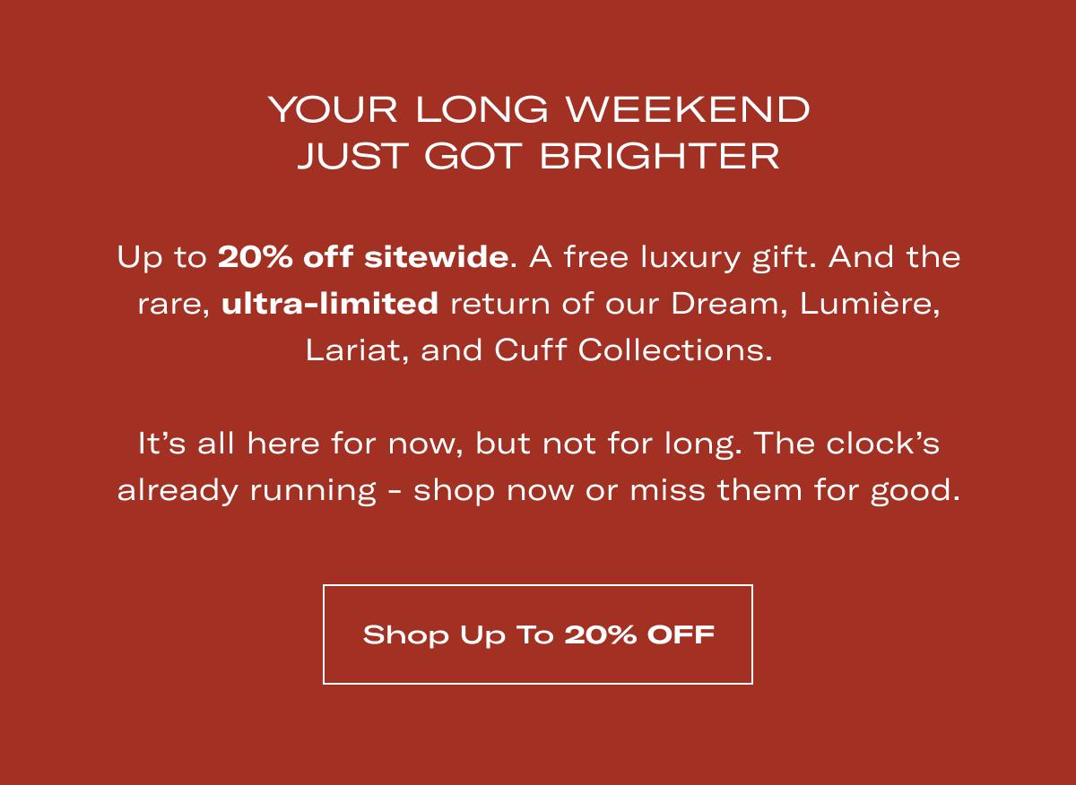 Your long weekend just got brighter | Up to 20% off sitewide. A free luxury gift. And the rare, ultra-limited return of our Dream, Lumière, Lariat, and Cuff Collections.  It's all here for now, but not for long. The clock's already running - shop now or miss them for good. >> SHOP UP TO 20% OFF <<