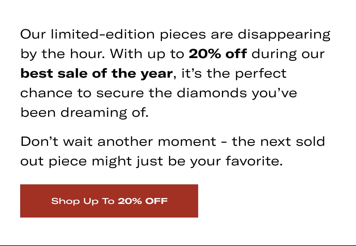 Our limited-edition pieces are disappearing by the hour. With up to 20% off during our best sale of the year, it's the perfect chance to secure the diamonds you've been dreaming of. Don't wait another moment - the next sold out piece might just be your favorite. >> SHOP UP TO 20% OFF <<