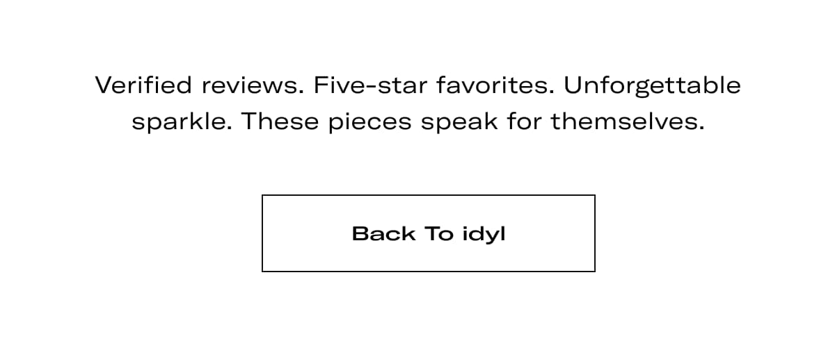 Verified reviews. Five-star favorites. Unforgettable sparkle. These pieces speak for themselves. >> BACK TO IDYL <<