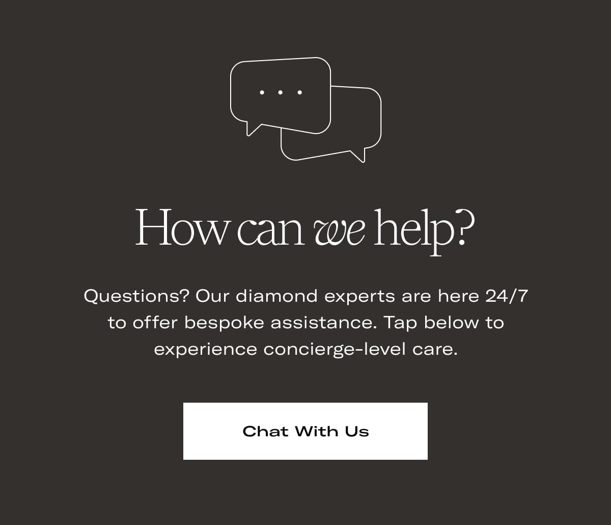 How can we help? | Questions? Our diamond experts are here 24/7 to offer bespoke assistance. Tap below to experience concierge-level care. >> CHAT WITH US <<