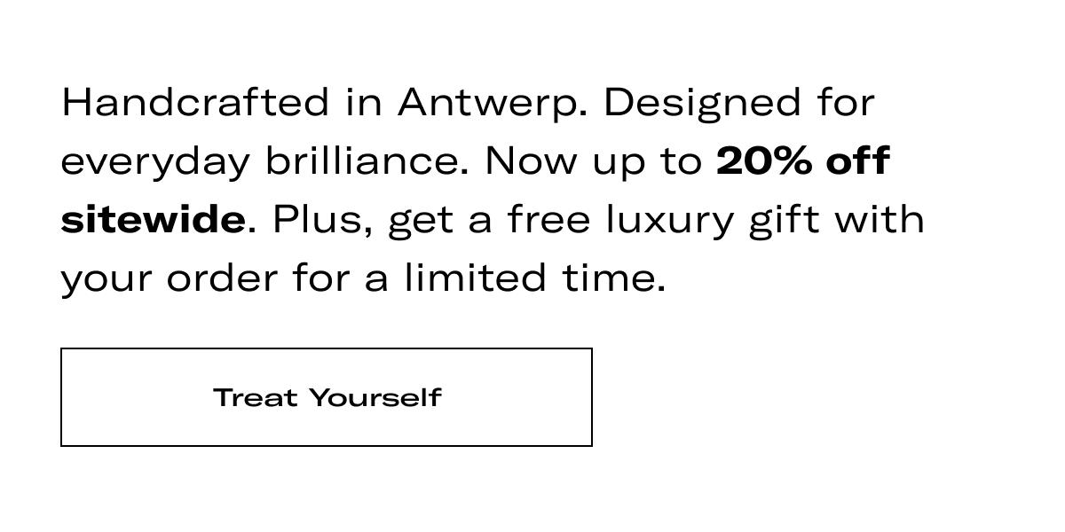 Handcrafted in Antwerp. Designed for everyday brilliance. Now up to 20% off sitewide. Plus, get a free luxury gift with your order for a limited time. >> TREAT YOURSELF <<