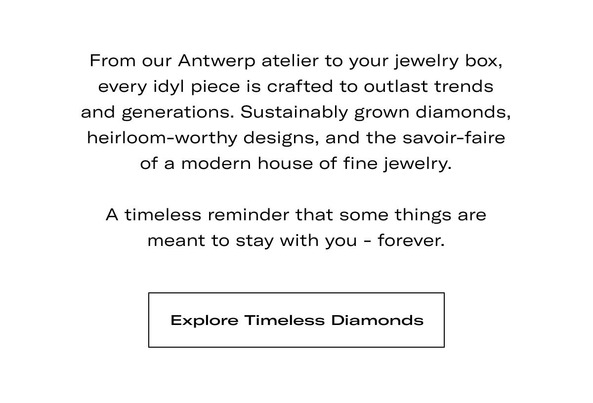 From our Antwerp atelier to your jewelry box, every idyl piece is crafted to outlast trends and generations. Sustainably grown diamonds, heirloom-worthy designs, and the savoir-faire of a modern house of fine jewelry.  A timeless reminder that some things are meant to stay with you - forever. >> EXPLORE TIMELESS DIAMONDS <<