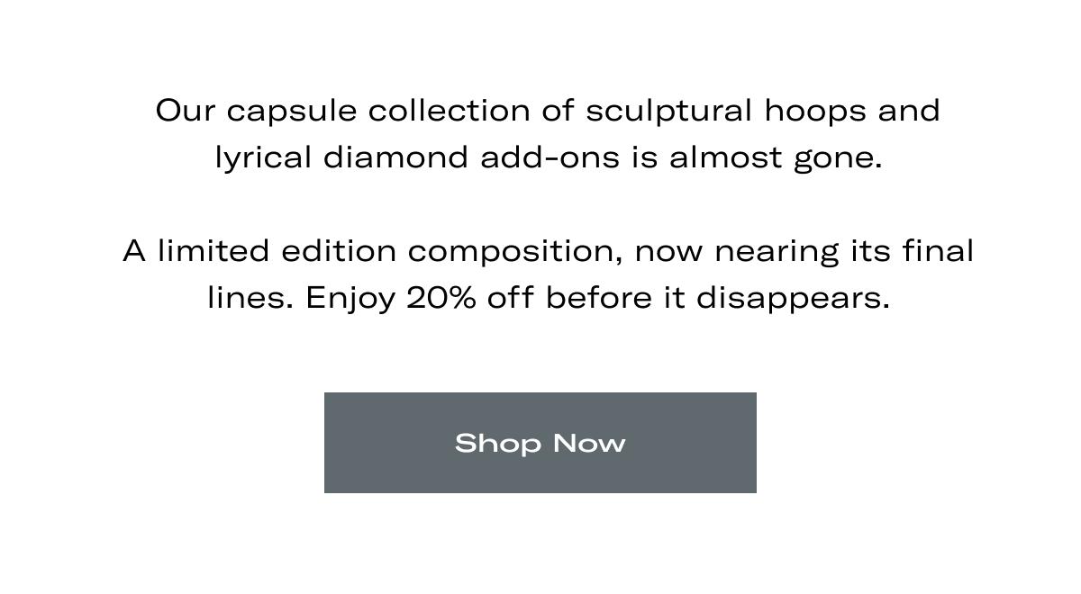 Our capsule collection of sculptural hoops and lyrical diamond add-ons is almost gone.  A limited edition composition, now nearing its final lines. Enjoy 20% off before it disappears. >> SHOP NOW <<