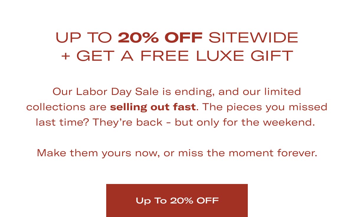 UP TO 20% OFF SITEWIDE + GET A FREE LUXE GIFT | Our Labor Day Sale is ending, and our limited collections are selling out fast. The pieces you missed last time? They're back - but only for the weekend.   Make them yours now, or miss the moment forever. >> UP TO 20% OFF <<