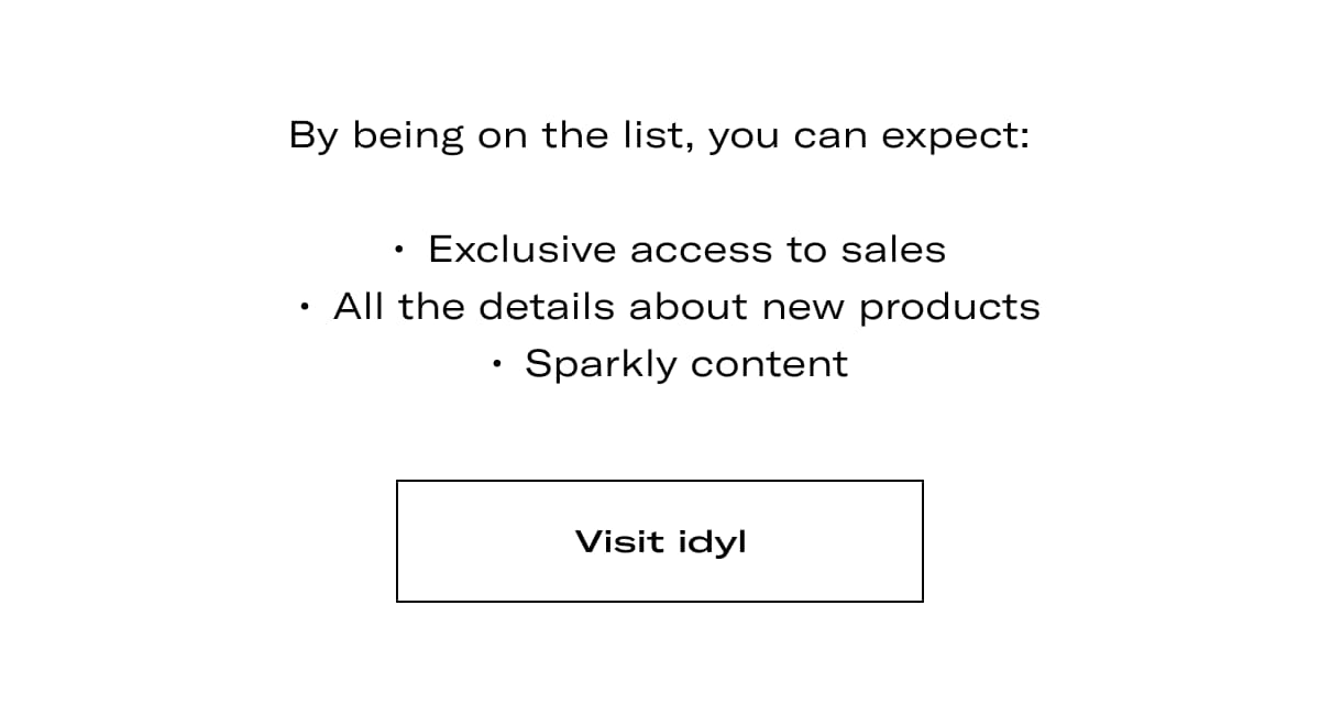 By being on the list you can expect: Exclusive access to sales, all the details about new products, sparkly content. >> Visit idyl <<