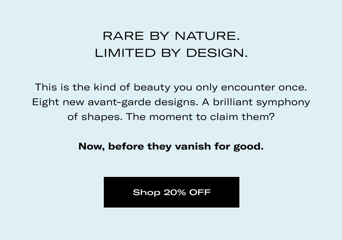 RARE BY NATURE. LIMITED BY DESIGN. | This is the kind of beauty you only encounter once. Eight new avant-garde designs. A brilliant symphony of shapes. The moment to claim them?  Now, before they vanish for good. >> Shop 20% OFF <<