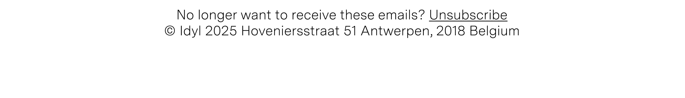 No longer want to receive these emails? Unsubscribe © Idyl 2025 Hoveniersstraat 51 Antwerpen, 2018 Belgium