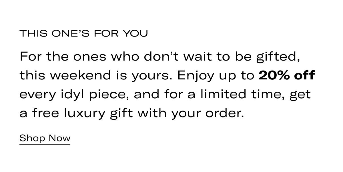 THIS ONE'S FOR YOU | For the ones who don't wait to be gifted, this weekend is yours. Enjoy up to 20% off every idyl piece, and for a limited time, get a free luxury gift with your order. >> SHOP NOW <<