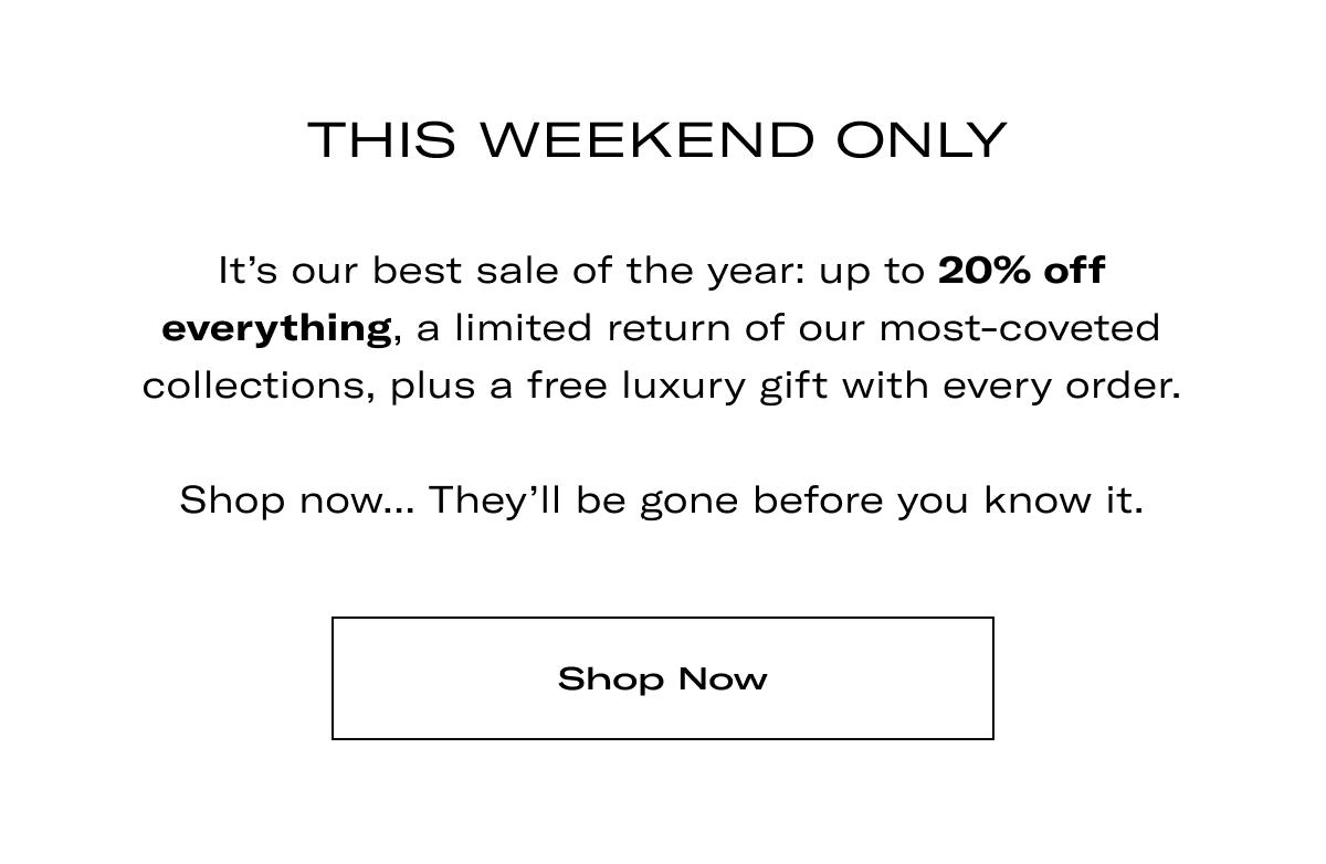 THIS WEEKEND ONLY | It's our best sale of the year: up to 20% off everything, a limited return of our most-coveted collections, plus a free luxury gift with every order.  Shop now... They'll be gone before you know it. >> SHOP NOW <<