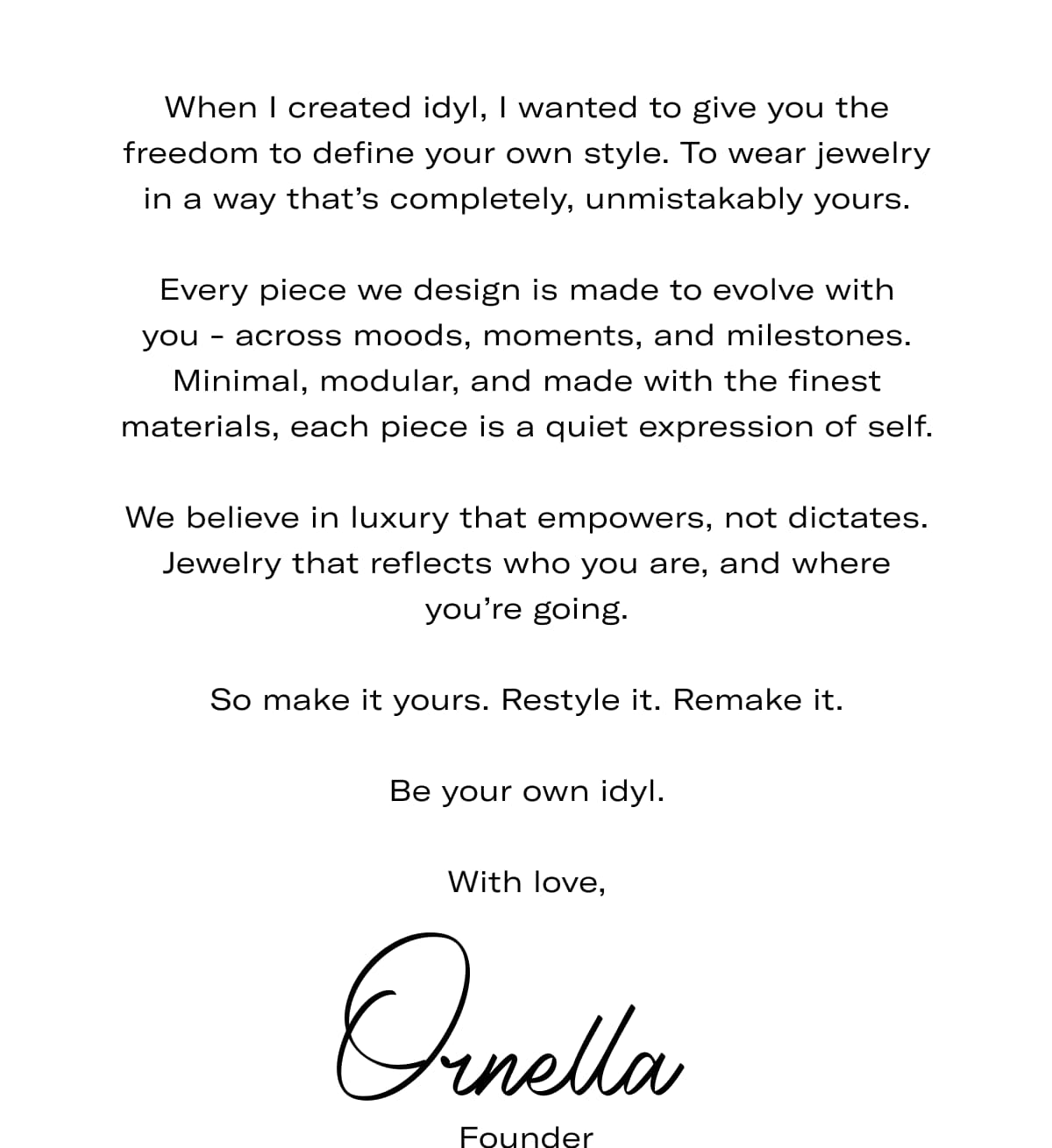When I created idyl, I wanted to give you the freedom to define your own style. To wear jewelry in a way that's completely, unmistakably yours.  Every piece we design is made to evolve with you - across moods, moments, and milestones. Minimal, modular, and made with the finest materials, each piece is a quiet expression of self.  We believe in luxury that empowers, not dictates. Jewelry that reflects who you are, and where you're going.  So make it yours. Restyle it. Remake it.  Be your own idyl.  With love, Ornella (Founder)