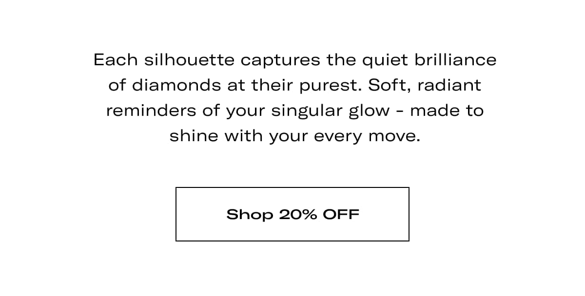 Each silhouette captures the quiet brilliance of diamonds at their purest. Soft, radiant reminders of your singular glow - made to shine with your every move. >> SHOP 20% OFF <<