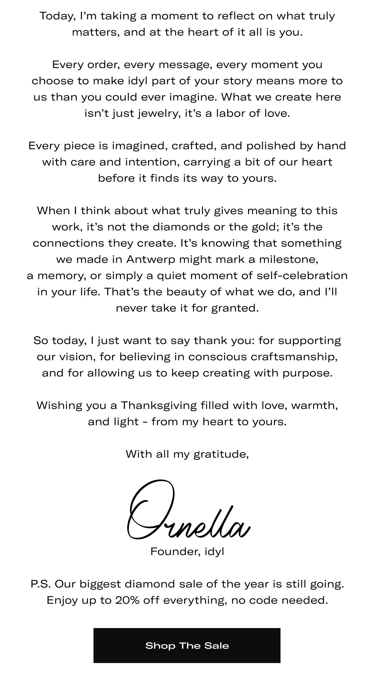 Today, I'm taking a moment to reflect on what truly matters, and at the heart of it all is you.  Every order, every message, every moment you choose to make idyl part of your story means more to us than you could ever imagine. What we create here isn't just jewelry, it's a labor of love.  Every piece is imagined, crafted, and polished by hand with care and intention, carrying a bit of our heart before it finds its way to yours.  When I think about what truly gives meaning to this work, it's not the diamonds or the gold; it's the connections they create. It's knowing that something we made in Antwerp might mark a milestone, a memory, or simply a quiet moment of self-celebration in your life. That's the beauty of what we do, and I'll never take it for granted.  So today, I just want to say thank you: for supporting our vision, for believing in conscious craftsmanship, and for allowing us to keep creating with purpose.  Wishing you a Thanksgiving filled with love, warmth, and light - from my heart to yours.  With all my gratitude, Ornella (Founder, idyl) | P.S. Our biggest diamond sale of the year is still going. Enjoy up to 20% off everything, no code needed. >> SHOP THE SALE <<