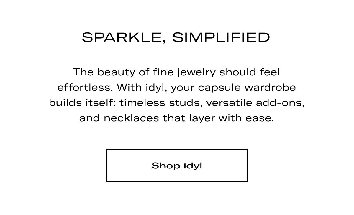 Sparkle, Simplified | The beauty of fine jewelry should feel effortless. With idyl, your capsule wardrobe builds itself: timeless studs, versatile add-ons, and necklaces that layer with ease. >> SHOP IDYL <<