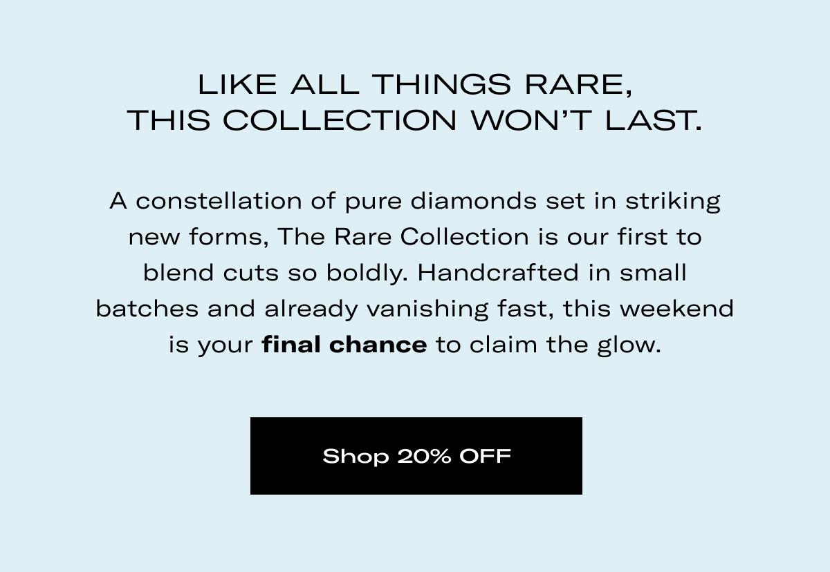 LIKE ALL THINGS RARE, THIS COLLECTION WON'T LAST. | A constellation of pure diamonds set in striking new forms, The Rare Collection is our first to blend cuts so boldly. Handcrafted in small batches and already vanishing fast, this weekend is your final chance to claim the glow. >> Shop 20% OFF <<