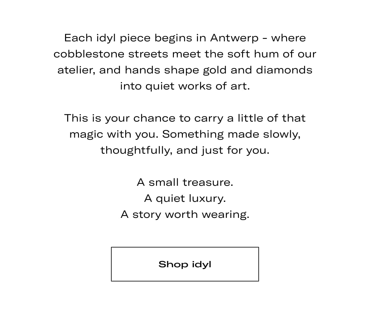 Each idyl piece begins in Antwerp - where cobblestone streets meet the soft hum of our atelier, and hands shape gold and diamonds into quiet works of art.  This is your chance to carry a little of that magic with you. Something made slowly, thoughtfully, and just for you.  A small treasure. A quiet luxury. A story worth wearing. >> SHOP IDYL <<