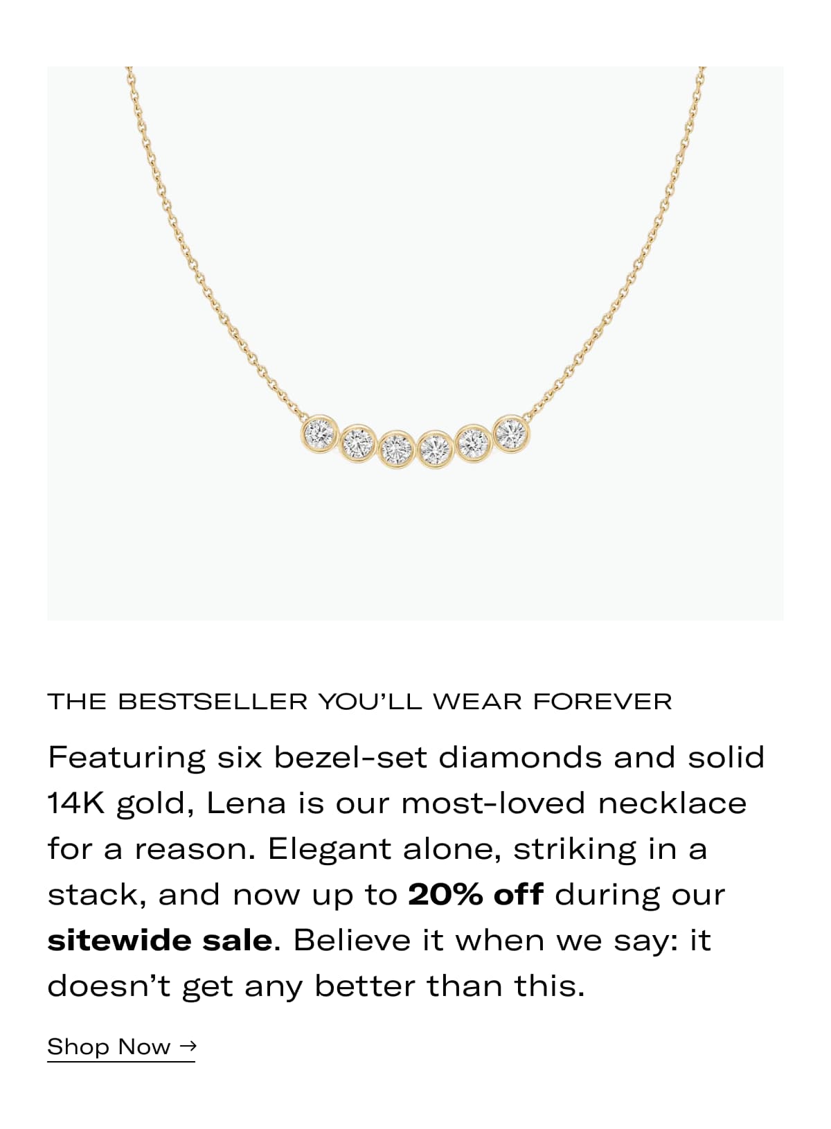 The Bestseller You'll Wear Forever | Featuring six bezel-set diamonds and solid 14K gold, Lena is our most-loved necklace for a reason. Elegant alone, striking in a stack, and now up to 20% off during our sitewide sale. Believe it when we say: it doesn't get any better than this. >> SHOP NOW <<