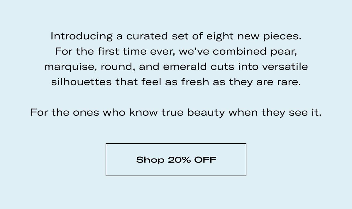 Introducing a curated set of eight new pieces. For the first time ever, we've combined pear, marquise, round, and emerald cuts into versatile silhouettes that feel as fresh as they are rare.  For the ones who know true beauty when they see it. >> SHOP 20% OFF <<