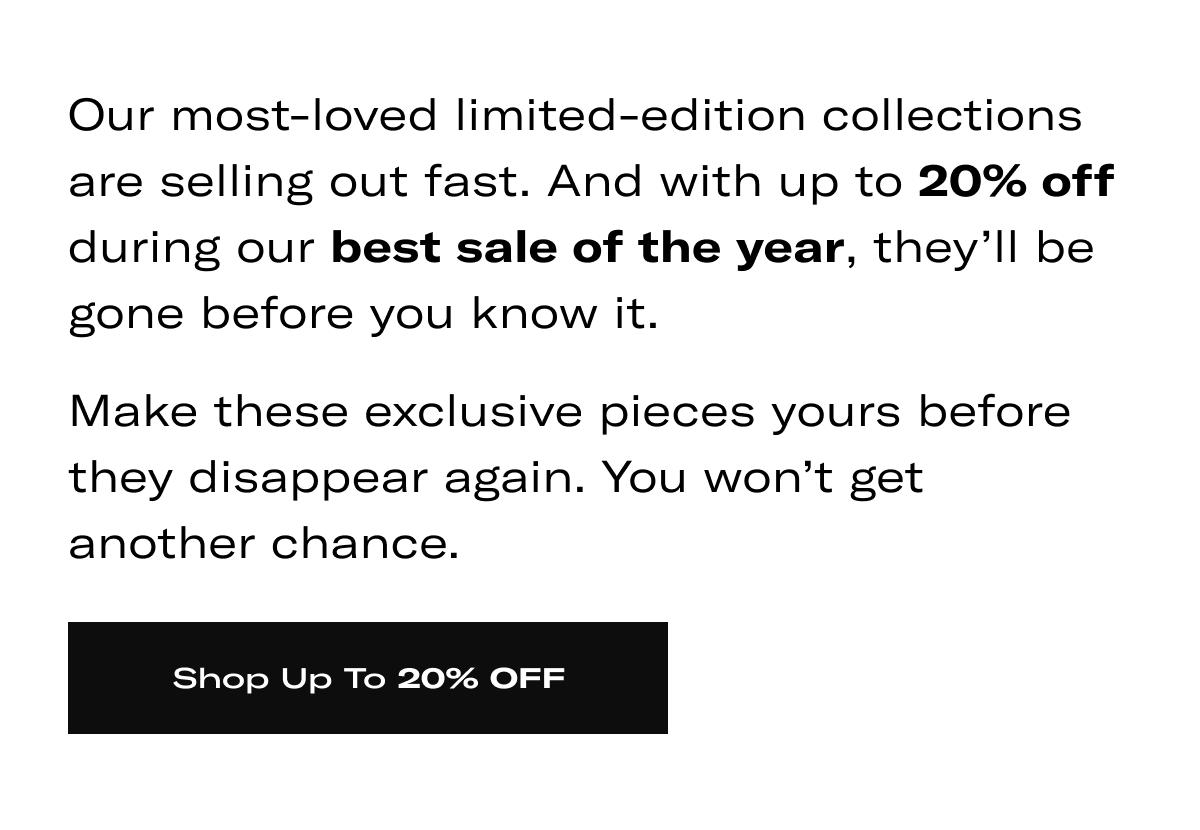 Our most-loved limited-edition collections are selling out fast. And with up to 20% off during our best sale of the year, they'll be gone before you know it. Make these exclusive pieces yours before they disappear again. You won't get another chance. >> SHOP UP TO 20% OFF <<