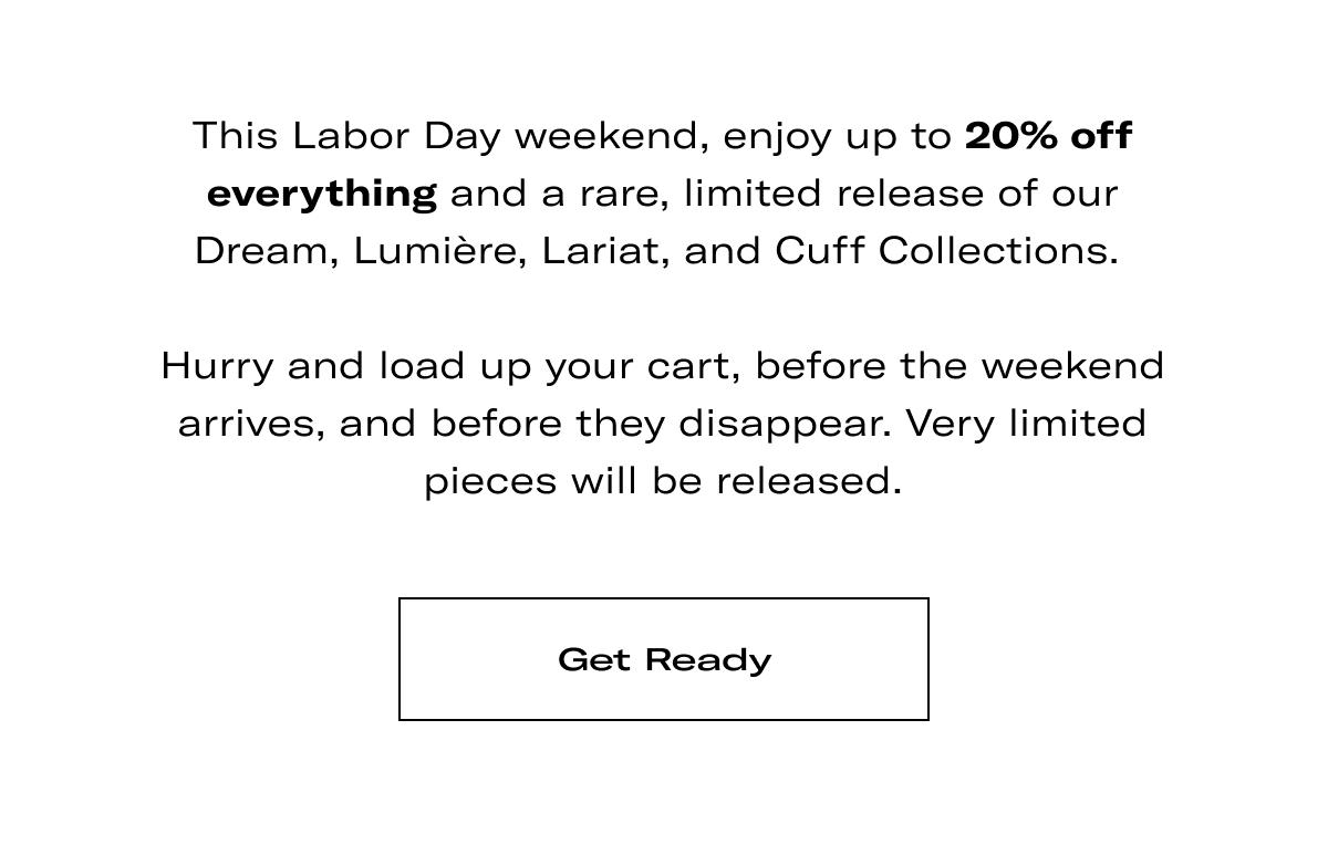 This Labor Day weekend, enjoy up to 20% off everything and a rare, limited release of our Dream, Lumière, Lariat, and Cuff Collections.   Hurry and load up your cart, before the weekend arrives, and before they disappear. Very limited pieces will be released. >> GET READY <<
