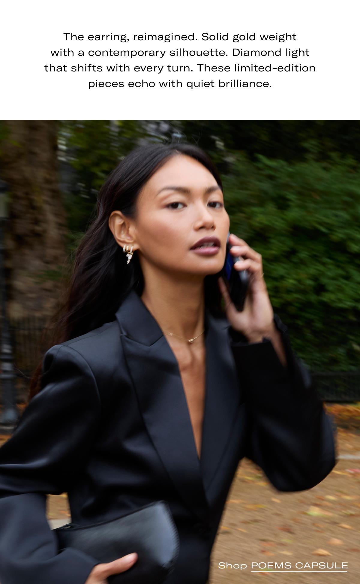 The earring, reimagined. Solid gold weight with a contemporary silhouette. Diamond light that shifts with every turn. These limited-edition pieces echo with quiet brilliance. >> SHOP POEMS CAPSULE <<