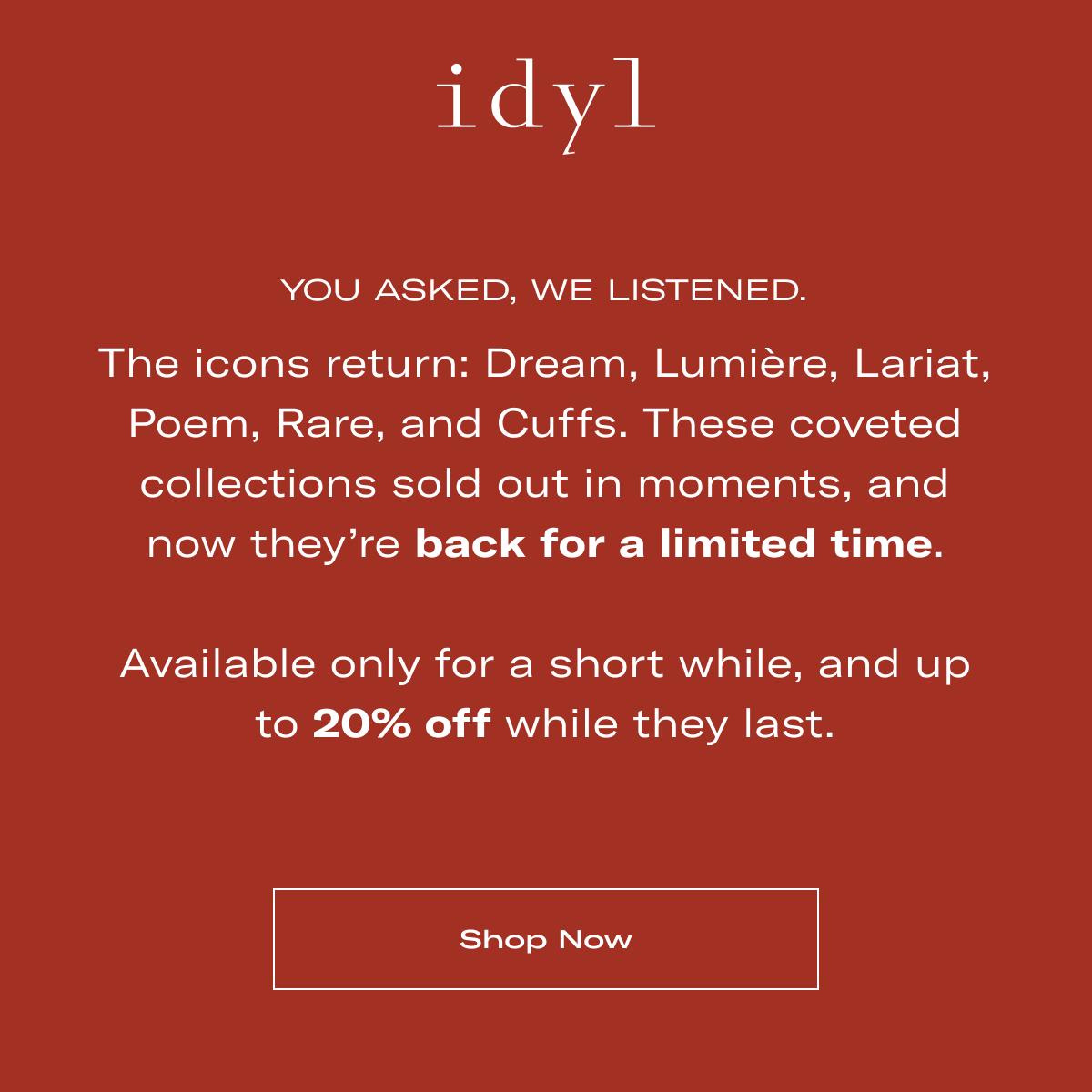 idyl | YOU ASKED, WE LISTENED. | The icons return: Dream, Lumière, Lariat, Poem, Rare, and Cuffs. These coveted collections sold out in moments, and now they're back for a limited time.  Available only for a short while, and up to 20% off while they last. >> SHOP NOW <<