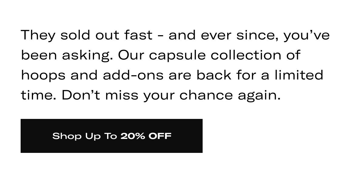 They sold out fast - and ever since, you've been asking. Our capsule collection of hoops and add-ons are back for a limited time. Don't miss your chance again. >> SHOP UP TO 20% OFF <<