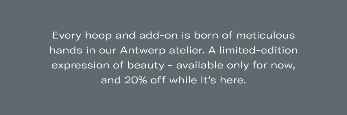 Every hoop and add-on is born of meticulous hands in our Antwerp atelier. A limited-edition expression of beauty - available only for now, and 20% off while it's here.