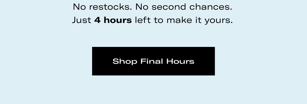 No restocks. No second chances. Just 4 hours left to make it yours. >> Shop Final Hours <<