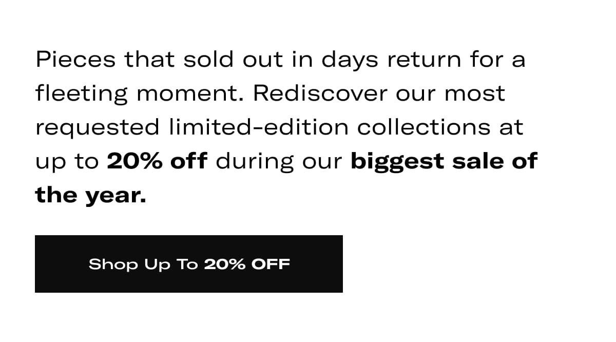 Pieces that sold out in days return for a fleeting moment. Rediscover our most requested limited-edition collections at up to 20% off during our biggest sale of the year. >> SHOP UP TO 20% OFF <<