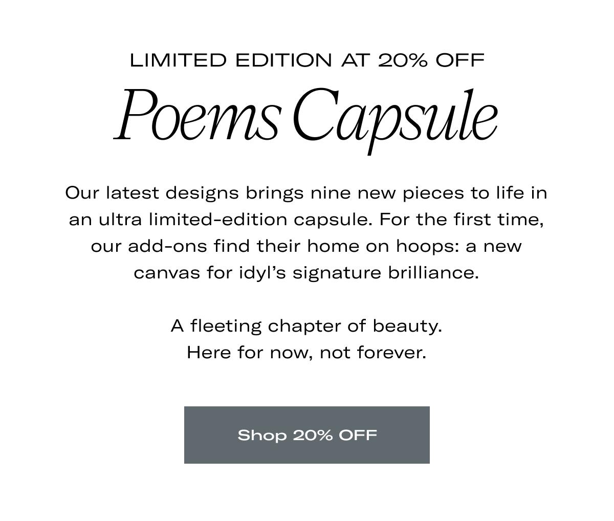 Limited Edition at 20% OFF | Poems Capsule | Our latest designs brings nine new pieces to life in an ultra limited-edition capsule. For the first time, our add-ons find their home on hoops: a new canvas for idyl's signature brilliance.  A fleeting chapter of beauty. Here for now, not forever. >> SHOP 20% OFF <<