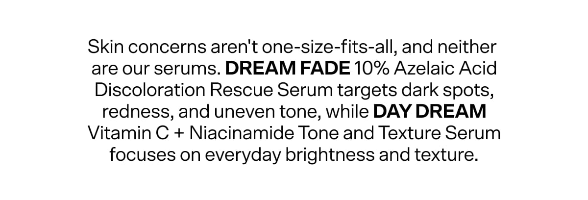 Skin concerns aren't one-size-fits-all, and neither  are our serums. Dream Fade 10% Azelaic Acid Discoloration Rescue Serum targets dark spots, redness, and uneven tone, while Day Dream Vitamin C + Niacinamide Tone and Texture Serum focuses on everyday brightness and texture.