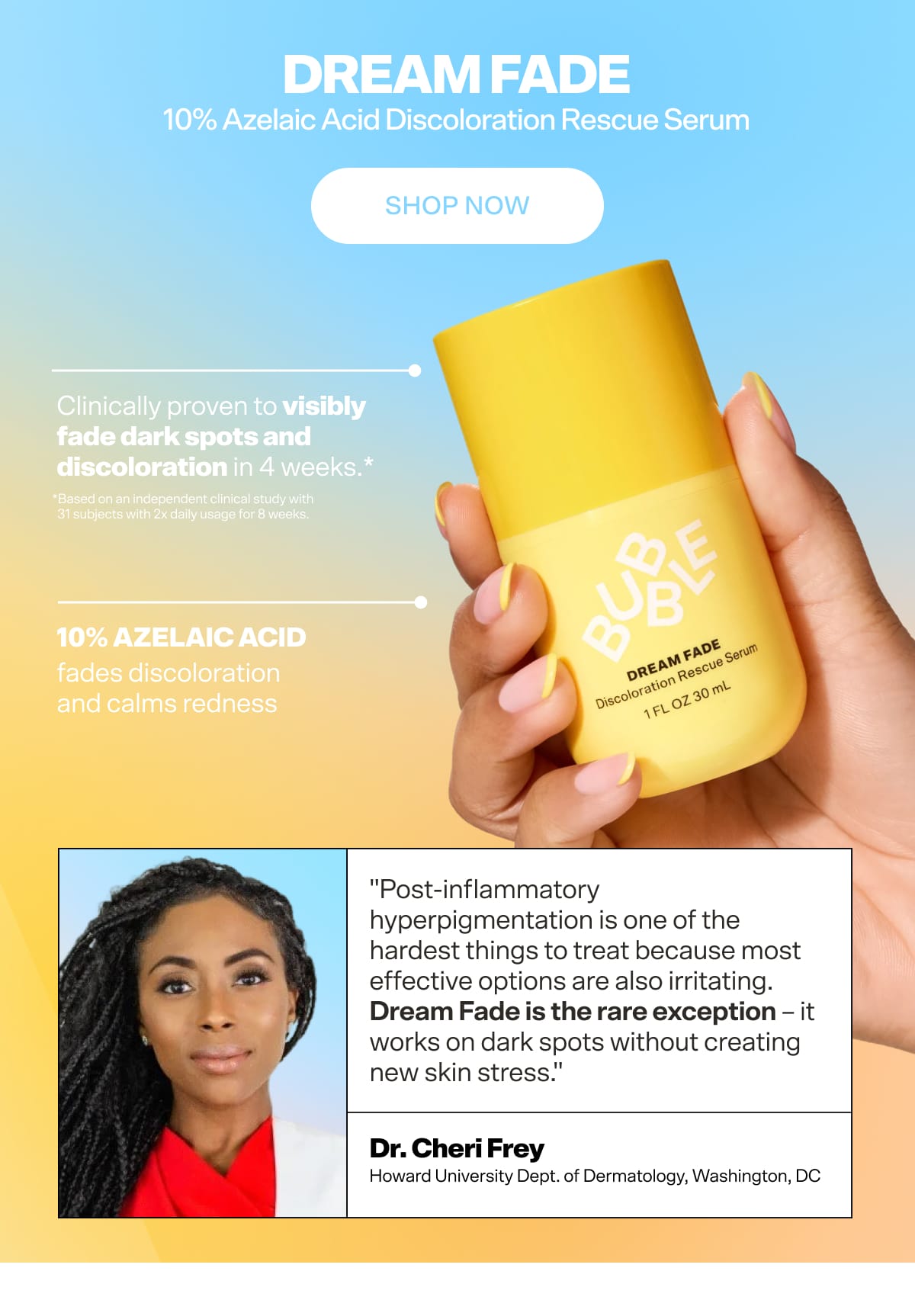 Dream Fade 10% Azelaic Acid Discoloration Rescue Serum For the breakout aftermath.  Clinically proven to fade dark spots and discoloration in 4 weeks* while improving skin tone, redness, and radiance. Because clearing skin and calming it shouldn't be two separate steps. *Based on an independent clinical study with 31 subjects with 2x daily usage for 8 weeks.  Key Ingredients 10% Azelaic Acid — fades discoloration and calms redness  "Post-inflammatory hyperpigmentation is one of the hardest things to treat because most effective options are also irritating. Dream Fade is the rare exception — it works on dark spots without creating new skin stress. I'm comfortable recommending it long-term."  — Dr. Cheri Frey, Board-Certified Dermatologist [CTA] Shop Dream Fade