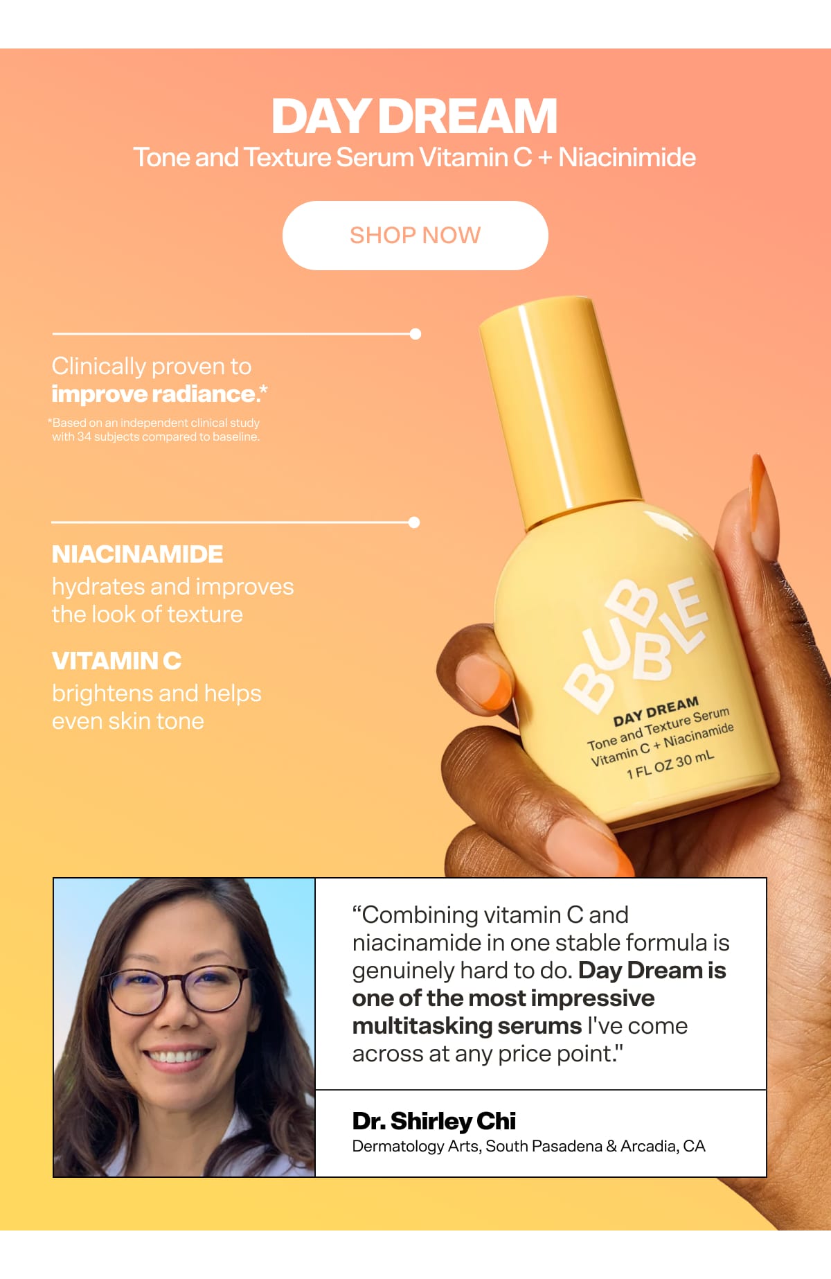 Day Dream Vitamin C + Niacinamide Tone & Texture Serum For brighter, smoother skin every day.  Clinically proven to improve radiance,* with Vitamin C and Niacinamide working together to even tone and smooth texture - all in one step. *Based on an independent clinical study with 34 subjects compared to baseline. Key ingredients: Vitamin C — brightens and helps even skin tone Niacinamide — hydrates and improves the look of texture  "Combining vitamin C and niacinamide in one stable formula is genuinely hard to do. I was skeptical — and then I saw the results. Day Dream is one of the most impressive multitasking serums I've come across at any price point." — Dr. Shirley Chi, Board-Certified Dermatologist [CTA] Shop Day Dream