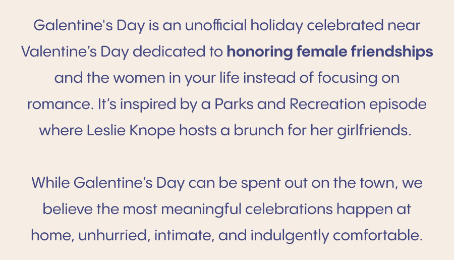 Galentine's Day is an unofficial holiday celebrated just ahead of Valentine's Day, devoted to celebrating female friendships and the women who make life sweeter. Inspired by a Parks and Recreation moment made iconic by Leslie Knope, it's a reminder that love deserves to be celebrated in all its forms. While Galentine's Day can be spent out on the town, we believe the most meaningful celebrations happen at home, unhurried, intimate, and indulgently comfortable. An elevated way to celebrate Galentine's Day: Set the tone with comfort. Soft loungewear, cozy pajamas, and a relaxed pace set the mood for the evening. Gather around good food and good conversation. A thoughtfully arranged charcuterie board and your favorite drink go a long way.