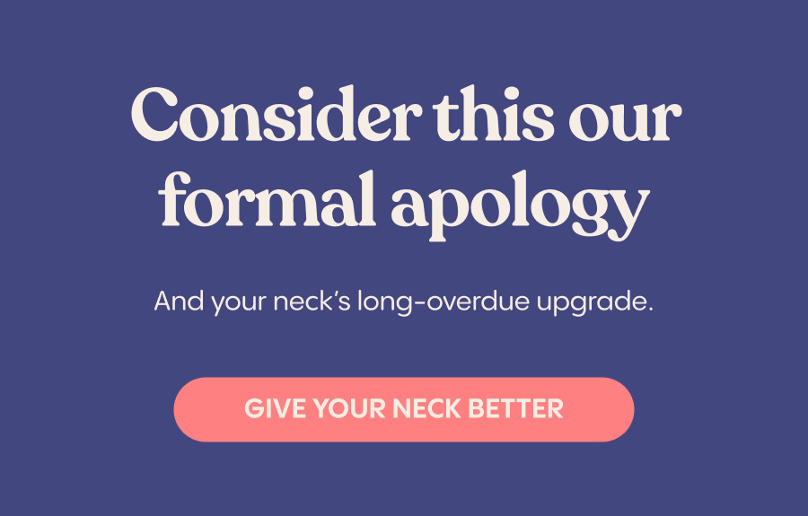 Consider this our formal apology. Give your neck better.