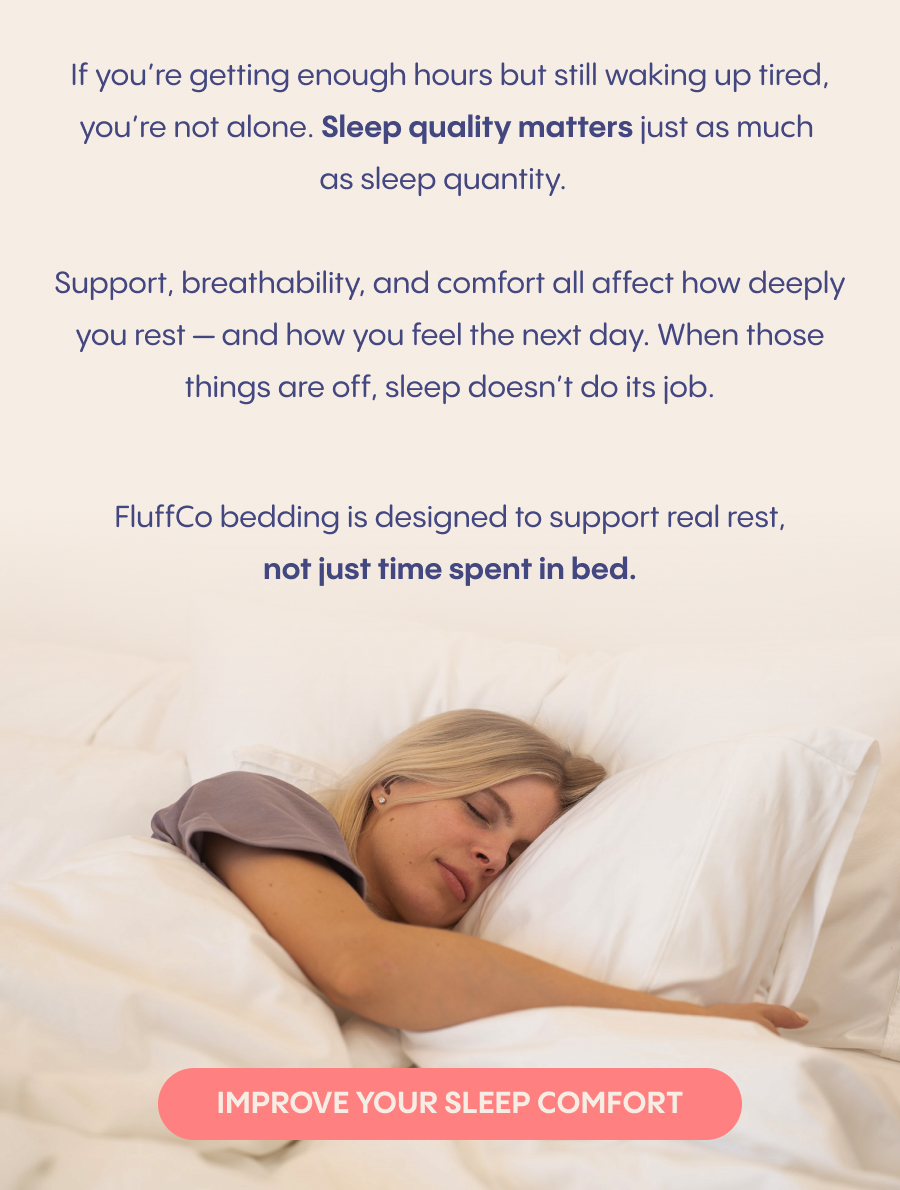  If you're getting enough hours but still waking up tired, you're not alone. Sleep quality matters just as much as sleep quantity.  Support, breathability, and comfort all affect how deeply you rest — and how you feel the next day. When those things are off, sleep doesn't do its job.  FluffCo bedding is designed to support real rest, not just time spent in bed.