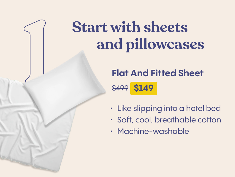 1. Start with sheets and pillowcases  Flat and Fitted Sheet $499 $120 - Like slipping into a hotel bed Soft, cool, breathable cotton  Machine-washable 