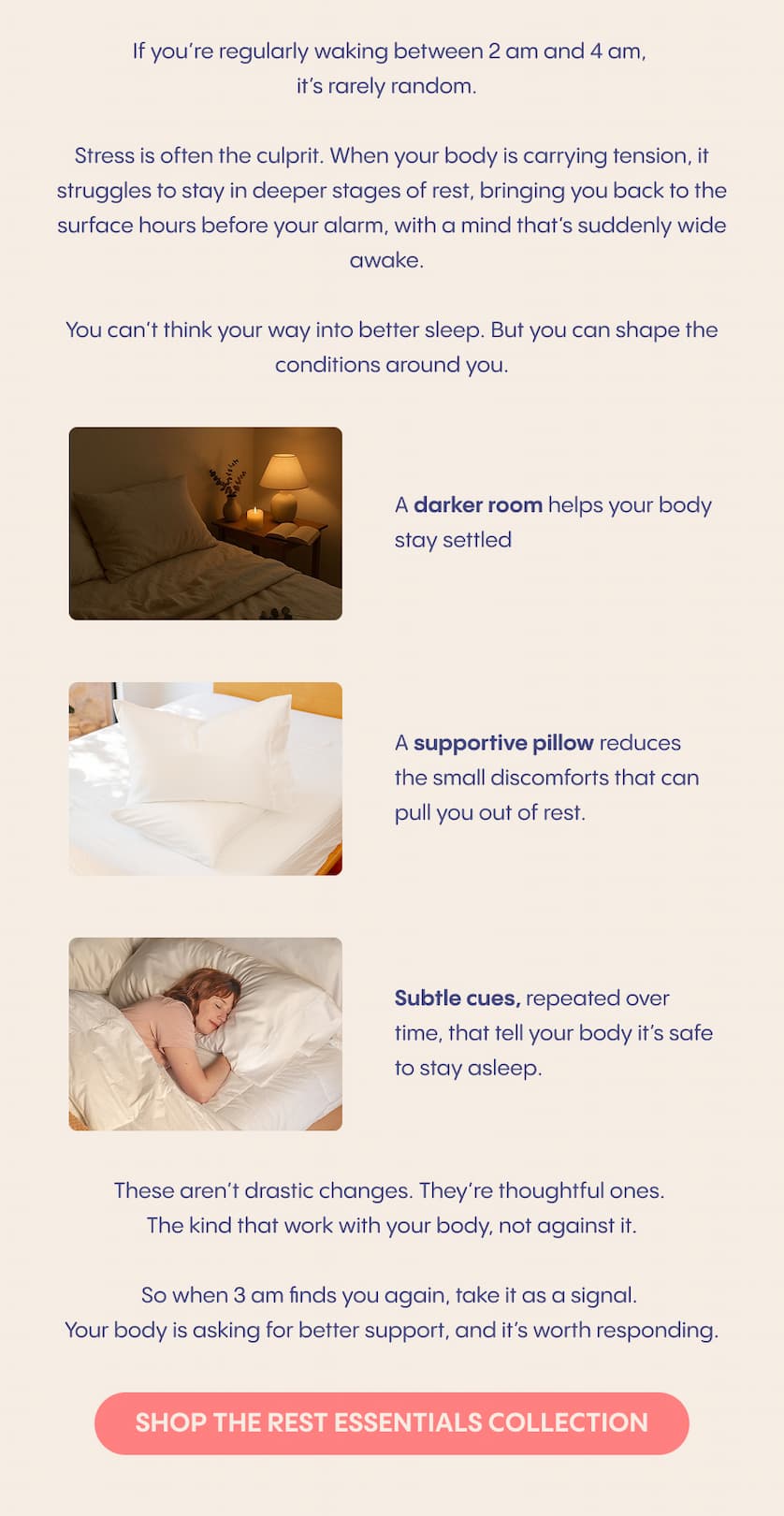 If you’re regularly waking between 2 am and 4 am, it’s rarely random.  Stress is often the culprit. When your body is carrying tension, it struggles to stay in deeper stages of rest, bringing you back to the surface hours before your alarm, with a mind that’s suddenly wide awake.  You can’t think your way into better sleep. But you can shape the conditions around you.  A darker room helps your body stay settled. A supportive pillow reduces the small discomforts that can pull you out of rest. Subtle cues, repeated over time, that tell your body it’s safe to stay asleep.  These aren’t drastic changes. They’re thoughtful ones. The kind that work with your body, not against it.  So when 3 am finds you again, take it as a signal. Your body is asking for better support, and it’s worth responding.