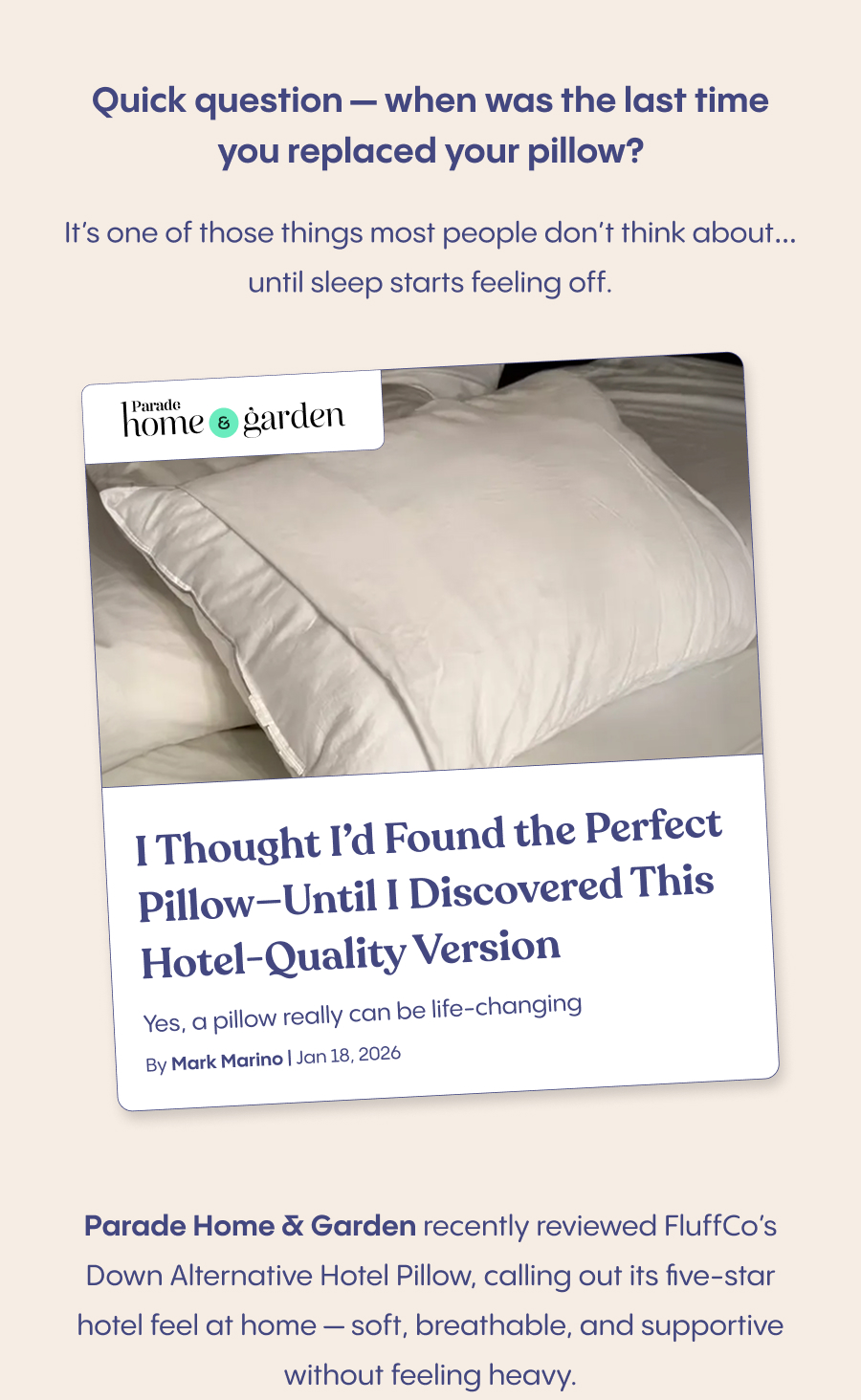 A cozy bedtime scene with someone sinking into a fluffy pillow with a peaceful, relaxed expression  Quick question — when was the last time you replaced your pillow?  It's one of those things most people don't think about… until sleep starts feeling off.  Parade Home & Garden recently reviewed FluffCo's Down Alternative Hotel Pillow, calling out its five-star hotel feel at home — soft, breathable, and supportive without feeling heavy.  If you've ever wished you could take a hotel pillow home with you, this might be the upgrade that actually makes a difference.