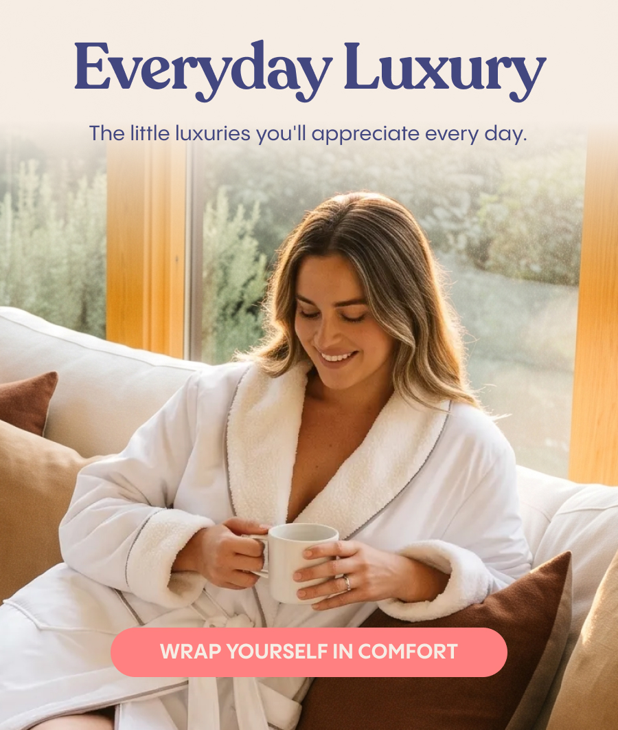 Everyday Luxury: The little luxuries you'll appreciate every day. Wrap yourself in comfort.