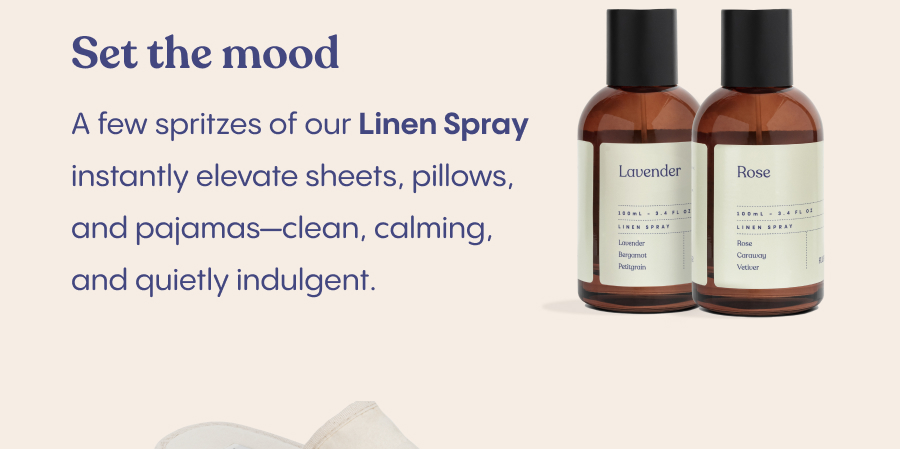 Set the mood. A few spritzes of our Linen Spray instantly elevate sheets, pillows, and pajamas—clean, calming, and quietly indulgent.