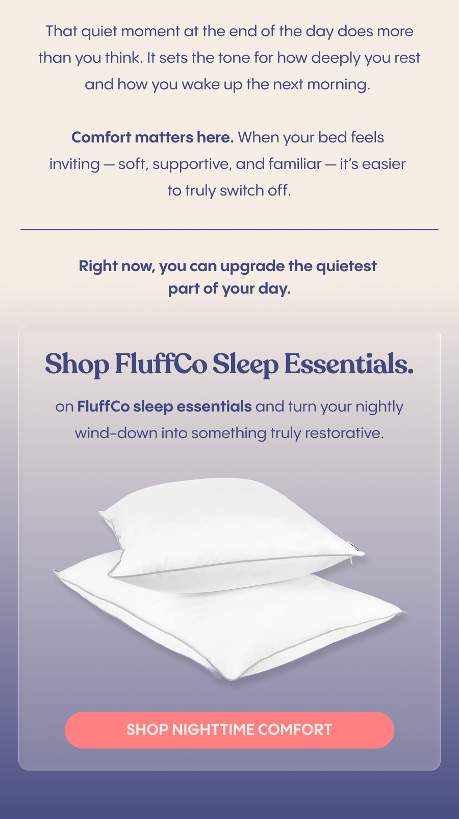 That quiet moment at the end of the day does more than you think. It sets the tone for how deeply you rest and how you wake up the next morning.  Comfort matters here. When your bed feels inviting — soft, supportive, and familiar — it's easier to truly switch off.  Right now, you can upgrade the quietest part of your day. Enjoy 20% OFF FluffCo sleep essentials and turn your nightly wind-down into something truly restorative.