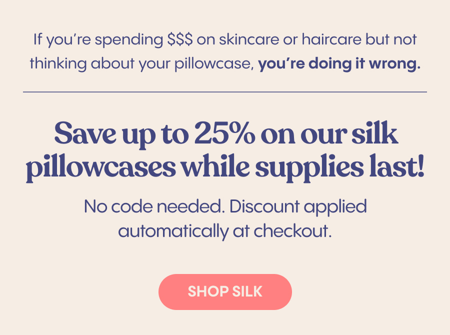 The benefits of sleeping on a silk pillowcase  For your skin:  - Reduces wrinkles and creases  Preserves moisture   For your hair:  - Minimizes breakage  Reduces tangles and frizziness   If you're spending $$$ on skincare or haircare but not thinking about your pillowcase, you're doing it wrong.   Save up to 75% on our silk pillowcases, while supplies last!