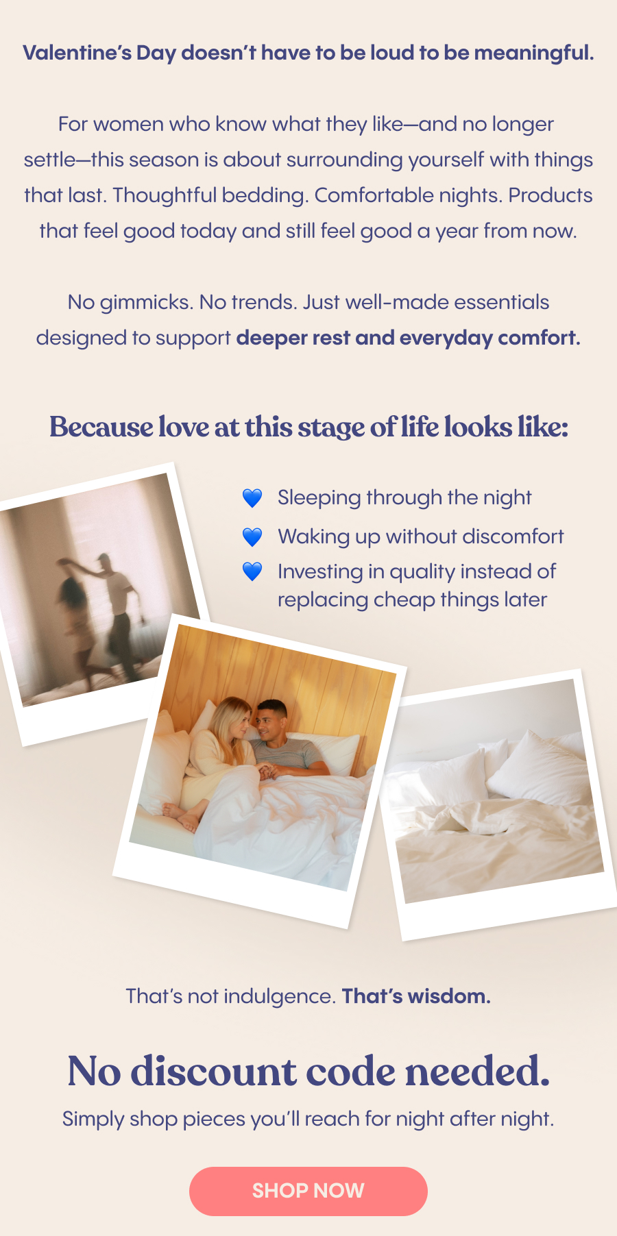 Valentine's Day doesn't have to be loud to be meaningful. For women who know what they like—and no longer settle—this season is about surrounding yourself with things that last. Thoughtful bedding. Comfortable nights. Products that feel good today and still feel good a year from now. No gimmicks. No trends. Just well-made essentials designed to support deeper rest and everyday comfort. Because love at this stage of life looks like: Sleeping through the night Waking up without discomfort Investing in quality instead of replacing cheap things later That's not indulgence. That's wisdom. No code needed. Simply shop pieces you'll reach for night after night.