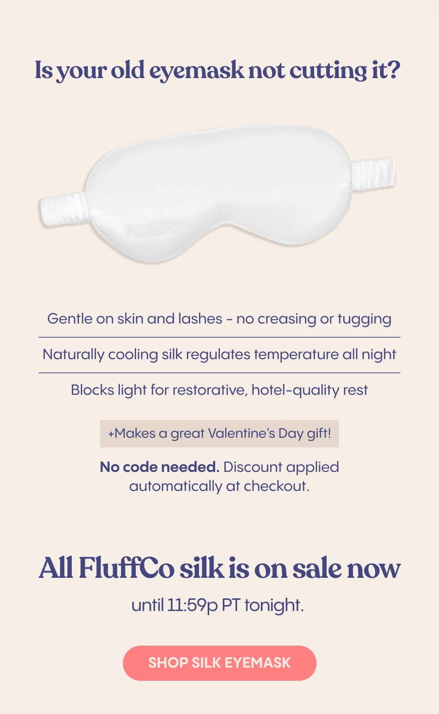 Is your old eyemask not cutting it?   Save on a silk eyemask today and get better sleep tomorrow.   - Gentle on skin and lashes - no creasing or tugging Naturally cooling silk regulates temperature all night Blocks light for restorative, hotel-quality rest Small font in corner: Makes a great Valentine's Day gift!    All FluffCo silk is on sale now until 11:59p PT tonight. 