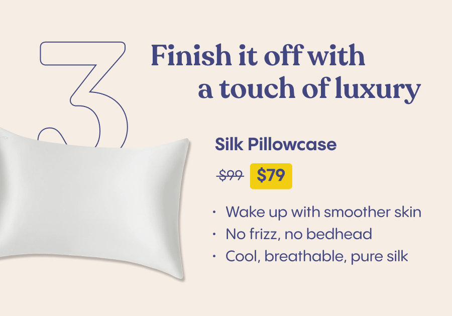 3. Finish it off with a touch of luxury  Silk Pillowcase $109 $72  - Wake up with smoother skin No frizz, no bedhead Cool, breathable, pure silk 