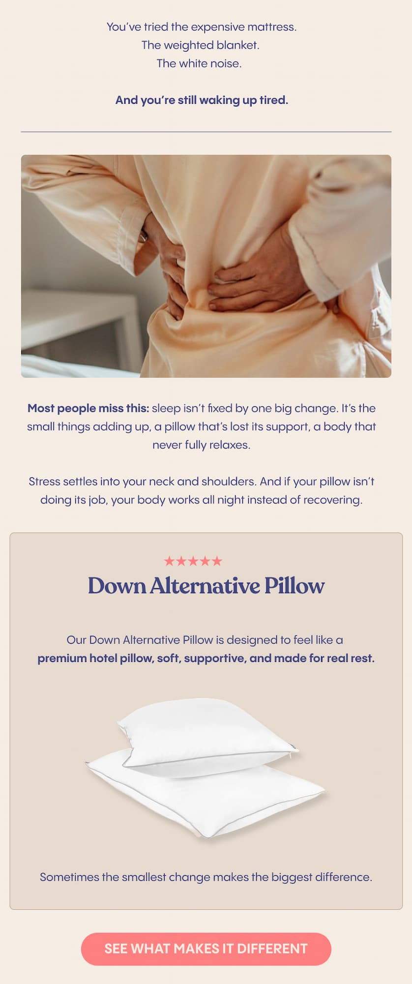 You've tried the expensive mattress. The weighted blanket. The white noise.  And you're still waking up tired.  Most people miss this: sleep isn't fixed by one big change. It's the small things adding up, a pillow that's lost its support, a body that never fully relaxes.  Stress settles into your neck and shoulders. And if your pillow isn't doing its job, your body works all night instead of recovering.  Our Down Alternative Pillow is designed to feel like a premium hotel pillow, soft, supportive, and made for real rest.  Sometimes the smallest change makes the biggest difference.
