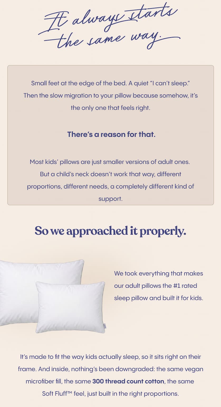 It always starts the same way.  Small feet at the edge of the bed. A quiet “I can’t sleep.”Then the slow migration to your pillow because somehow, it’s the only one that feels right.  There’s a reason for that.  Most kids’ pillows are just smaller versions of adult ones. But a child’s neck doesn’t work that way, different proportions, different needs, a completely different kind of support.  So we approached it properly.  We took everything that makes our adult pillows the #1 rated sleep pillow and built it for kids.  It’s made to fit the way kids actually sleep, so it sits right on their frame. And inside, nothing’s been downgraded: the same vegan microfiber fill, the same 300 thread count cotton, the same Soft Fluff™ feel, just built in the right proportions.   FluffCo built its name on better sleep. Now we’re making sure that starts earlier.